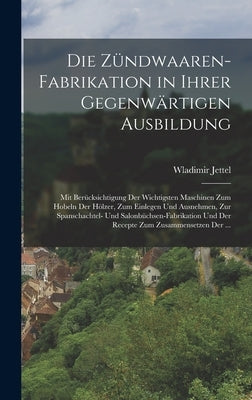 Die Zündwaaren-Fabrikation in Ihrer Gegenwärtigen Ausbildung: Mit Berücksichtigung Der Wichtigsten Maschinen Zum Hobeln Der Hölzer, Zum Einlegen Und A by Jettel, Wladimir