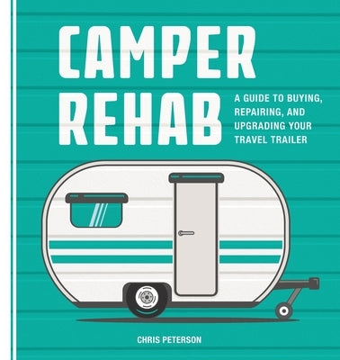 Camper Rehab: A Guide to Buying, Repairing, and Upgrading Your Travel Trailer by Peterson, Chris