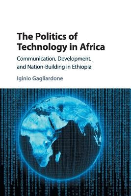 The Politics of Technology in Africa: Communication, Development, and Nation-Building in Ethiopia by Gagliardone, Iginio