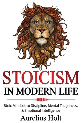 Stoicism in Modern Life: Stoic Mindset to Discipline, Mental Toughness, & Emotional Intelligence by Holt, Aureluis