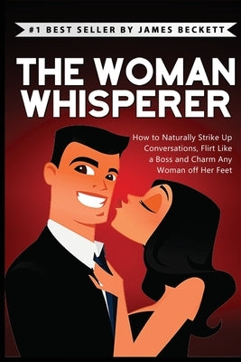 The Woman Whisperer: How to Naturally Strike Up Conversations, Flirt Like a Boss, and Charm Any Woman Off Her Feet by Beckett, James