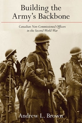 Building the Army's Backbone: Canadian Non-Commissioned Officers in the Second World War by Brown, Andrew L.