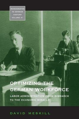 Optimizing the German Workforce: Labor Administration from Bismarck to the Economic Miracle by Meskill, David