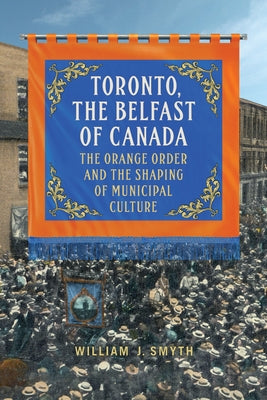 Toronto, the Belfast of Canada: The Orange Order and the Shaping of Municipal Culture by Smyth, William J.