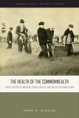 The Health of the Commonwealth: A Brief History of Medicine, Public Health, and Disease in Pennsylvania by Higgins, James E.