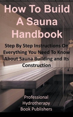 How to Build a Sauna Handbook: Step By Step Instructions On Everything You Need To Know About Sauna Building and Its Construction by Publishers, Professional Hydrotherapy Bo