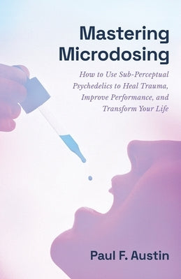Mastering Microdosing: How to Use Sub-Perceptual Psychedelics to Heal Trauma, Improve Performance, and Transform Your Life by Austin, Paul F.