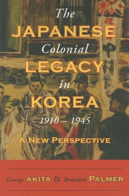 The Japanese Colonial Legacy in Korea, 1910-1945: A New Perspective by Akita, George