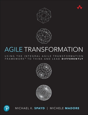 Agile Transformation: Using the Integral Agile Transformation Framework to Think and Lead Differently by Spayd, Michael