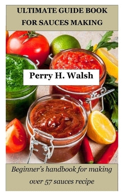 Ultimate Guide Book for Sauces Making: Beginner's handbook for making over 57 sauces recipe by Walsh, Perry H.