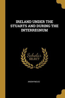 Ireland Under the Stuarts and During the Interregnum by Anonymous