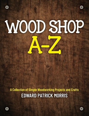 Wood Shop A - Z: A collection of simple woodworking projects and crafts by Morris, Edward Patrick Patrick