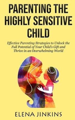 Parenting the Highly Sensitive Child: Effective Parenting Strategies to Unlock the Full Potential of Your Child's Gift and Thrive in an Overwhelming W by Jinkins, Elena