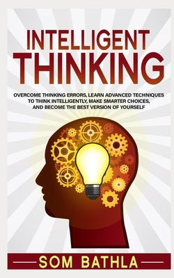 Intelligent Thinking: Overcome Thinking Errors, Learn Advanced Techniques to Think Intelligently, Make Smarter Choices, and Become the Best by Bathla, Som