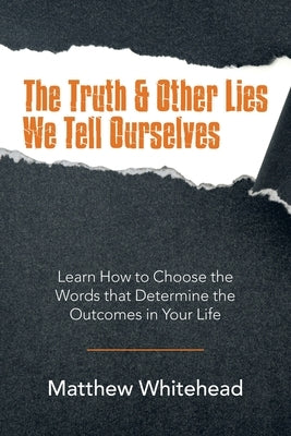 The Truth & Other Lies We Tell Ourselves: Learn How to Choose the Words That Determine the Outcomes in Your Life by Whitehead, Matthew