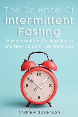 The Science Of Intermittent Fasting: Why Intermittent Fasting Works And How To Do It The Right Way by Sorenson, Andrew