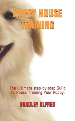 Puppy House Training: The Ultimate step-by-step Guild To House Training Your Puppy. by Alfred, Bradley