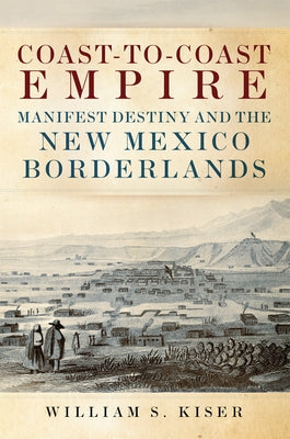 Coast-To-Coast Empire: Manifest Destiny and the New Mexico Borderlands by Kiser, William S.