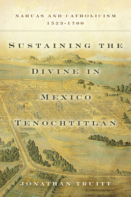 Sustaining the Divine in Mexico Tenochtitlan: Nahuas and Catholicism, 1523-1700 by Truitt, Jonathan