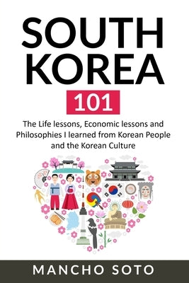 South Korea 101: The Life lessons, Economic lessons and Philosophies I learned from Korean People and the Korean Culture by Soto, Mancho