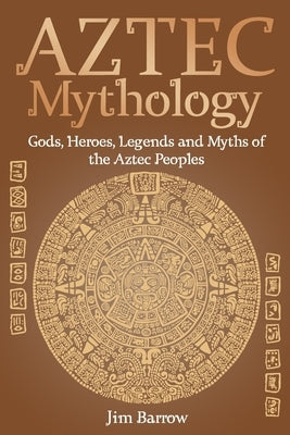 Aztec Mythology: Gods, Heroes, Legends and Myths of the Aztec Peoples by Barrow, Jim