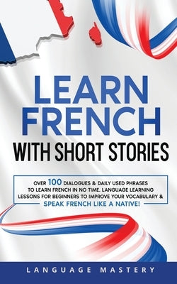 Learn French with Short Stories: Over 100 Dialogues & Daily Used Phrases to Learn French in no Time. Language Learning Lessons for Beginners to Improv by Mastery, Language