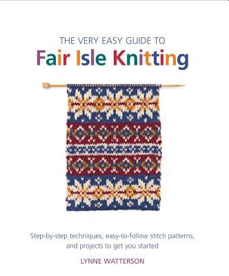 The Very Easy Guide to Fair Isle Knitting: Step-By-Step Techniques, Easy-To-Follow Stitch Patterns, and Projects to Get You Started by Watterson, Lynne