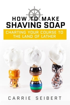 How to Make Shaving Soap: Charting Your Course to the Land of Lather by Cooke, Anna J.