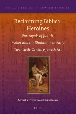 Reclaiming Biblical Heroines: Portrayals of Judith, Esther and the Shulamite in Early Twentieth-Century Jewish Art by Czekanowska-Gutman, Monika