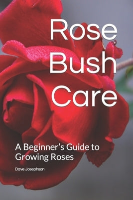 Rose Bush Care: A Beginner's Guide to Growing Roses by Josephson, Dave