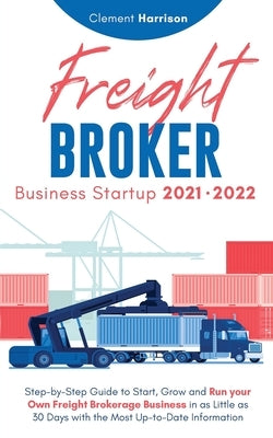 Freight Broker Business Startup 2021-2022: Step-by-Step Guide to Start, Grow and Run Your Own Freight Brokerage Company In As Little As 30 Days with t by Harrison, Clement