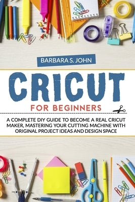 Cricut for Beginners: A complete DIY guide to become a real cricut maker, mastering your cutting machine with original project ideas and des by S. John, Barbara