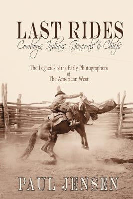 Last Rides, Cowboys, Indians & Generals & Chiefs: The Legacies of the Early Photographers of the American West by Jensen, Paul