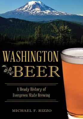 Washington Beer: A Heady History of Evergreen State Brewing by Rizzo, Michael F.