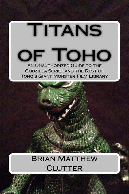 Titans of Toho: An Unauthorized Guide to the Godzilla Series and the Rest of Toho's Giant Monster Film Library by Clutter, Brian Matthew