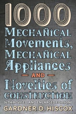 1000 Mechanical Movements, Mechanical Appliances and Novelties of Construction (6th revised and enlarged edition) by Hiscox, Gardner D.