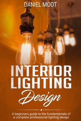Interior Lighting Design: A beginners guide to the fundamentals of a complete professional lighting design by Moot, Daniel