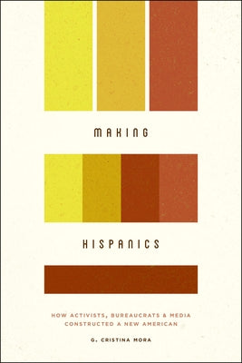 Making Hispanics: How Activists, Bureaucrats, and Media Constructed a New American by Mora, G. Cristina