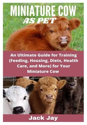 Miniature Cow as Pet: An Ultimate Guide for Training (Feeding, Housing, Diets, Health Care, and More) for Your Miniature Cow by Jay, Jack