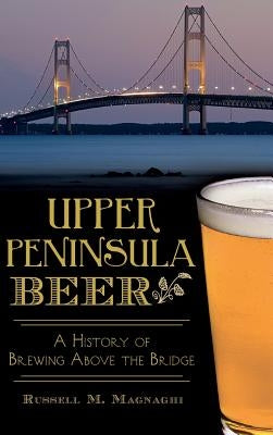 Upper Peninsula Beer: A History of Brewing Above the Bridge by Magnaghi, Russell M.