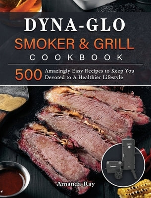 Dyna-Glo Smoker & Grill Cookbook: 500 Amazingly Easy Recipes to Keep You Devoted to A Healthier Lifestyle by Ray, Amanda