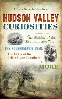 Hudson Valley Curiosities: The Sinking of the Steamship Swallow, the Poughkeepsie Seer, the UFOs of the Celtic Stone Chambers and More by Marchese, Allison Guertin