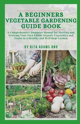 A Beginners Vegetable Gardening Guide Book: A comprehensive dummies manual for starting and growing your own edible organic vegetables and fruits in a by Adams Rnd, Rita