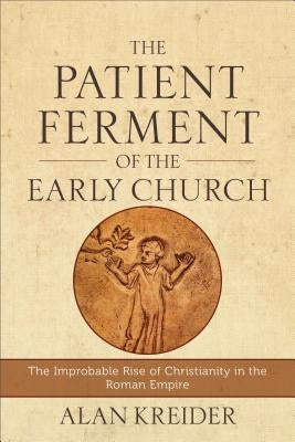 The Patient Ferment of the Early Church: The Improbable Rise of Christianity in the Roman Empire by Kreider, Alan