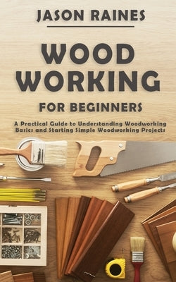 Woodworking for Beginners: A Practical Guide to Understanding Woodworking Basics and Starting Simple Woodworking Projects by Raines, Jason