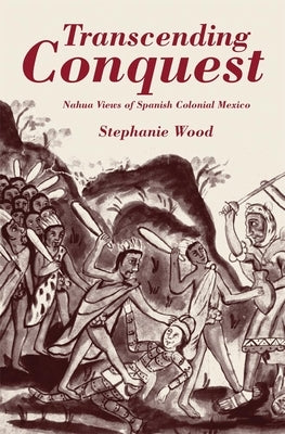 Transcending Conquest: Nahua Views of Spanish Colonial Mexico by Wood, Stephanie