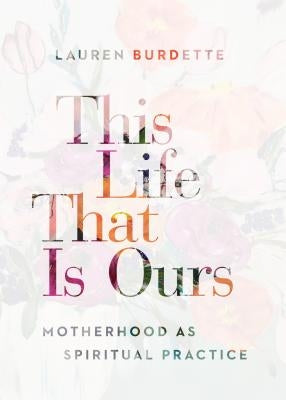This Life That Is Ours: Motherhood as Spiritual Practice by Burdette, Lauren