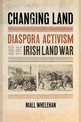 Changing Land: Diaspora Activism and the Irish Land War by Whelehan, Niall