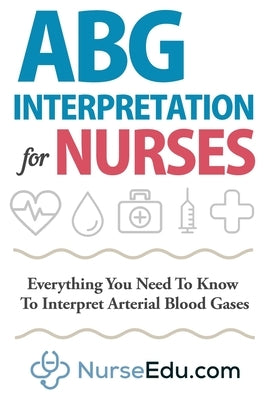 ABG Interpretation for Nurses: Everything You Need To Know To Interpret Arterial Blood Gases by Nedu