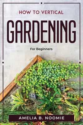 How To Vertical Gardening: For Beginners by Amelia B Noomie